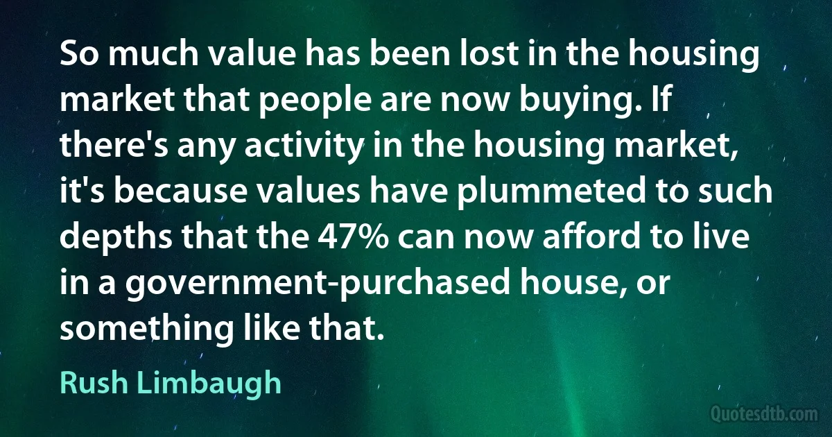 So much value has been lost in the housing market that people are now buying. If there's any activity in the housing market, it's because values have plummeted to such depths that the 47% can now afford to live in a government-purchased house, or something like that. (Rush Limbaugh)