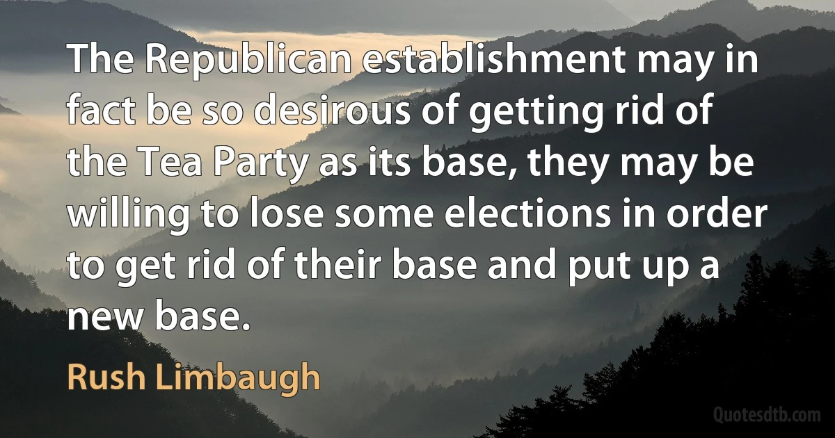 The Republican establishment may in fact be so desirous of getting rid of the Tea Party as its base, they may be willing to lose some elections in order to get rid of their base and put up a new base. (Rush Limbaugh)