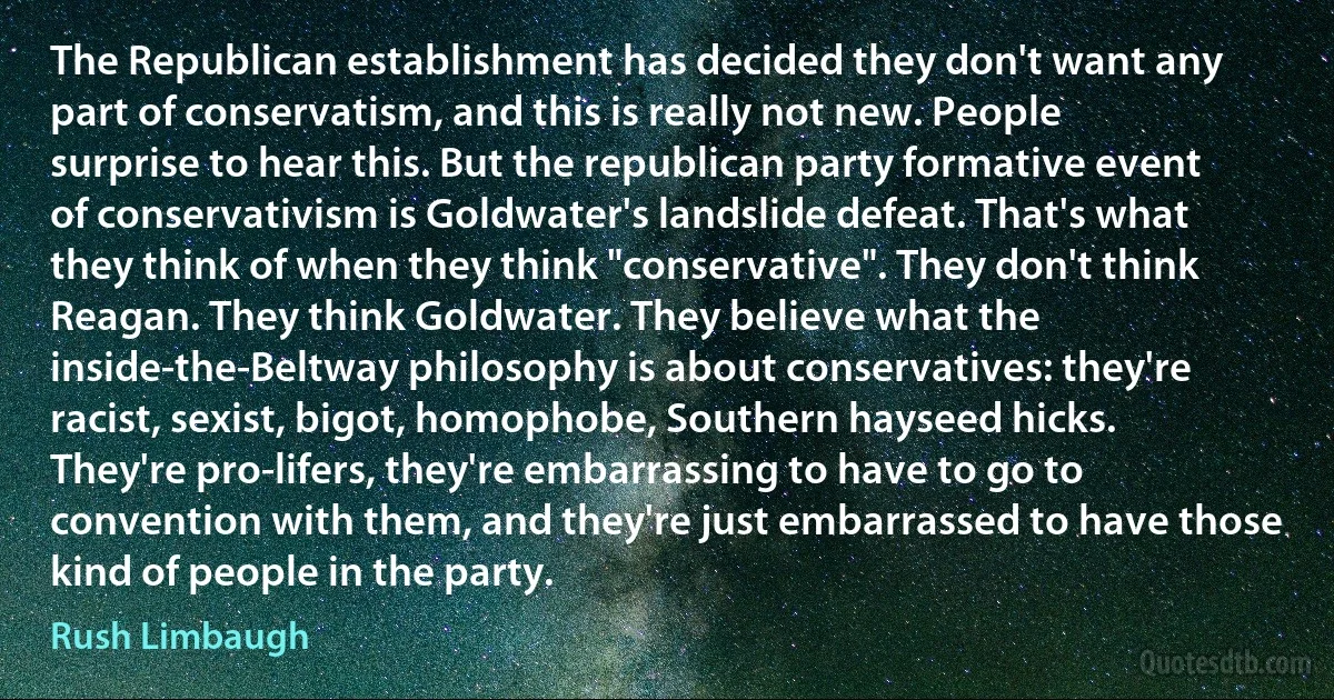 The Republican establishment has decided they don't want any part of conservatism, and this is really not new. People surprise to hear this. But the republican party formative event of conservativism is Goldwater's landslide defeat. That's what they think of when they think "conservative". They don't think Reagan. They think Goldwater. They believe what the inside-the-Beltway philosophy is about conservatives: they're racist, sexist, bigot, homophobe, Southern hayseed hicks. They're pro-lifers, they're embarrassing to have to go to convention with them, and they're just embarrassed to have those kind of people in the party. (Rush Limbaugh)