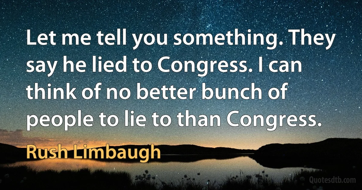 Let me tell you something. They say he lied to Congress. I can think of no better bunch of people to lie to than Congress. (Rush Limbaugh)