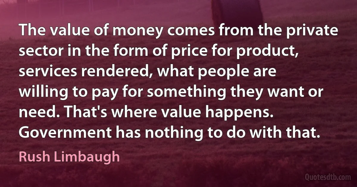 The value of money comes from the private sector in the form of price for product, services rendered, what people are willing to pay for something they want or need. That's where value happens. Government has nothing to do with that. (Rush Limbaugh)