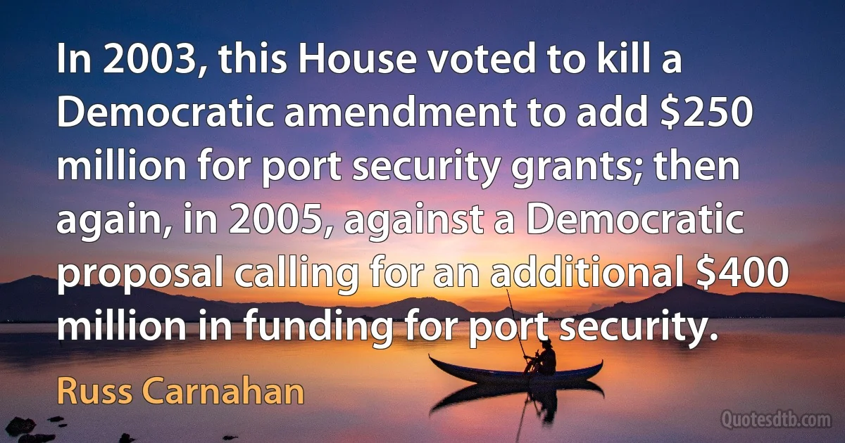 In 2003, this House voted to kill a Democratic amendment to add $250 million for port security grants; then again, in 2005, against a Democratic proposal calling for an additional $400 million in funding for port security. (Russ Carnahan)