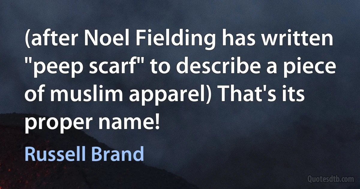 (after Noel Fielding has written "peep scarf" to describe a piece of muslim apparel) That's its proper name! (Russell Brand)