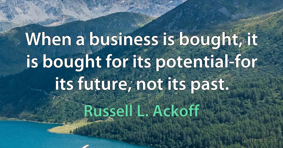 When a business is bought, it is bought for its potential-for its future, not its past. (Russell L. Ackoff)