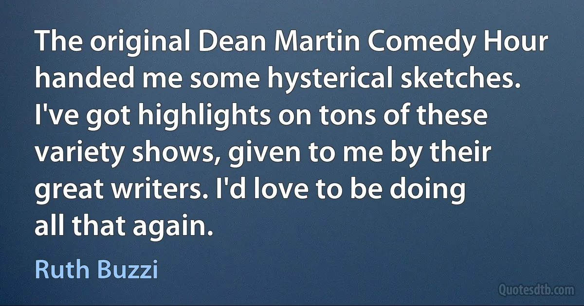 The original Dean Martin Comedy Hour handed me some hysterical sketches. I've got highlights on tons of these variety shows, given to me by their great writers. I'd love to be doing all that again. (Ruth Buzzi)