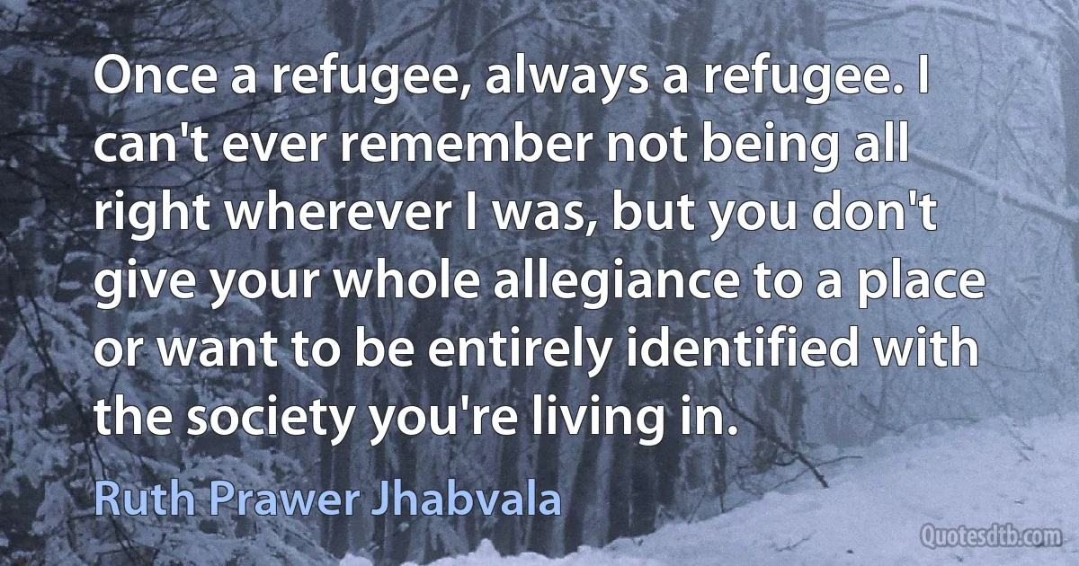 Once a refugee, always a refugee. I can't ever remember not being all right wherever I was, but you don't give your whole allegiance to a place or want to be entirely identified with the society you're living in. (Ruth Prawer Jhabvala)