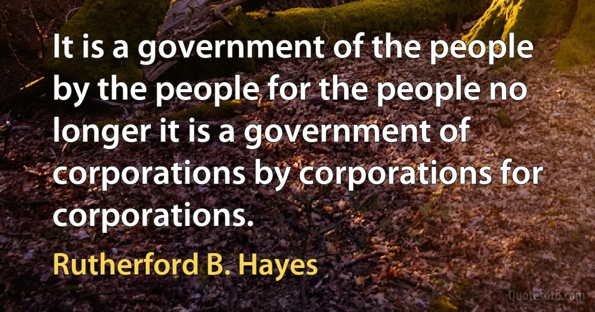 It is a government of the people by the people for the people no longer it is a government of corporations by corporations for corporations. (Rutherford B. Hayes)