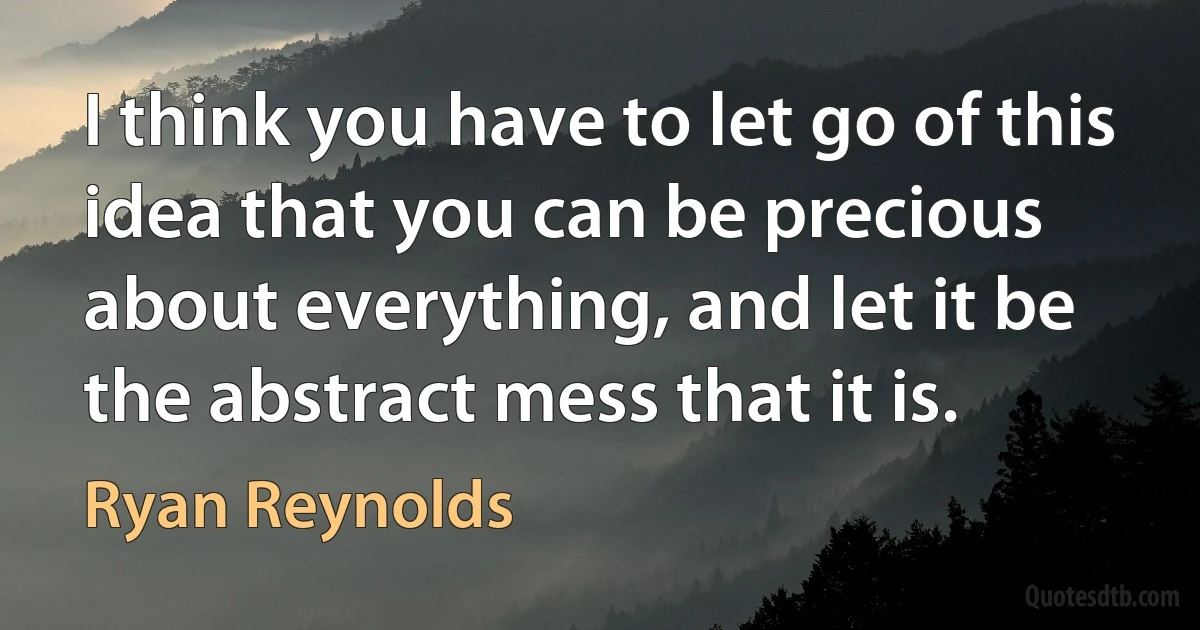 I think you have to let go of this idea that you can be precious about everything, and let it be the abstract mess that it is. (Ryan Reynolds)