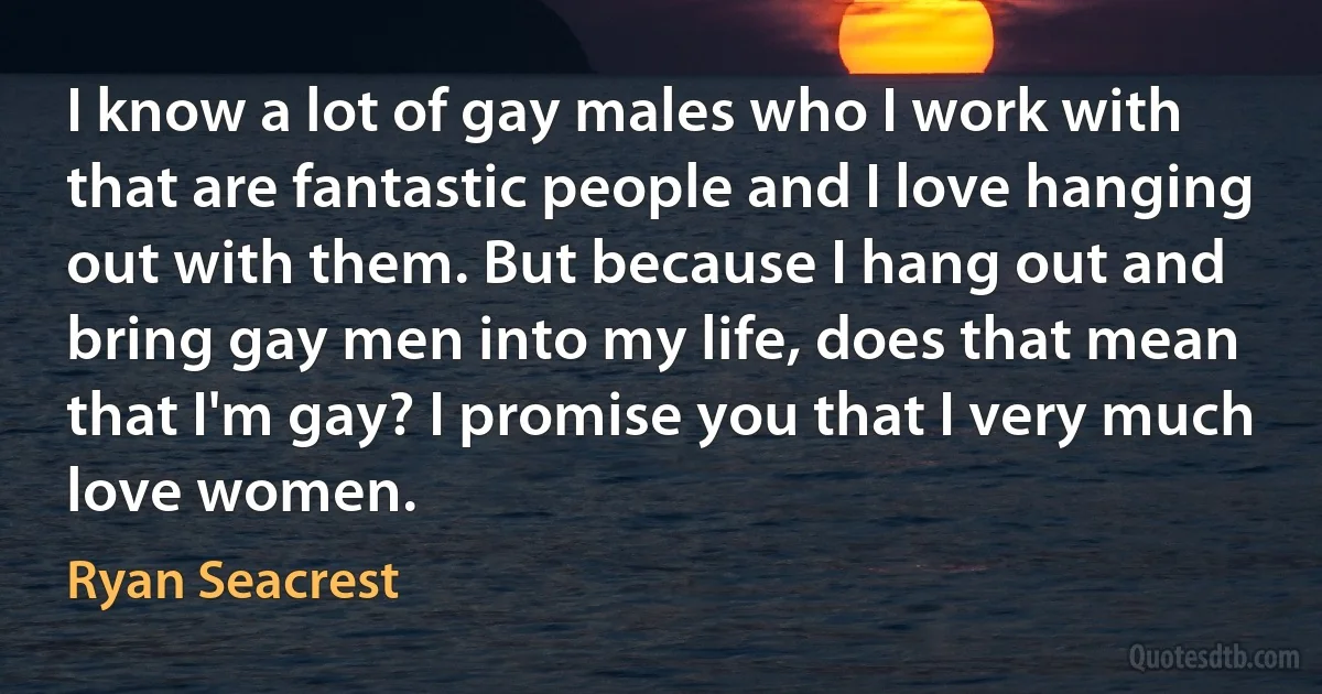 I know a lot of gay males who I work with that are fantastic people and I love hanging out with them. But because I hang out and bring gay men into my life, does that mean that I'm gay? I promise you that I very much love women. (Ryan Seacrest)