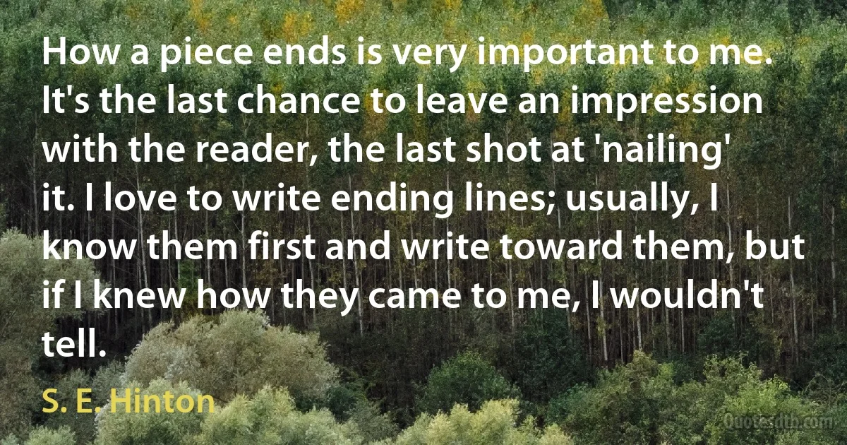 How a piece ends is very important to me. It's the last chance to leave an impression with the reader, the last shot at 'nailing' it. I love to write ending lines; usually, I know them first and write toward them, but if I knew how they came to me, I wouldn't tell. (S. E. Hinton)