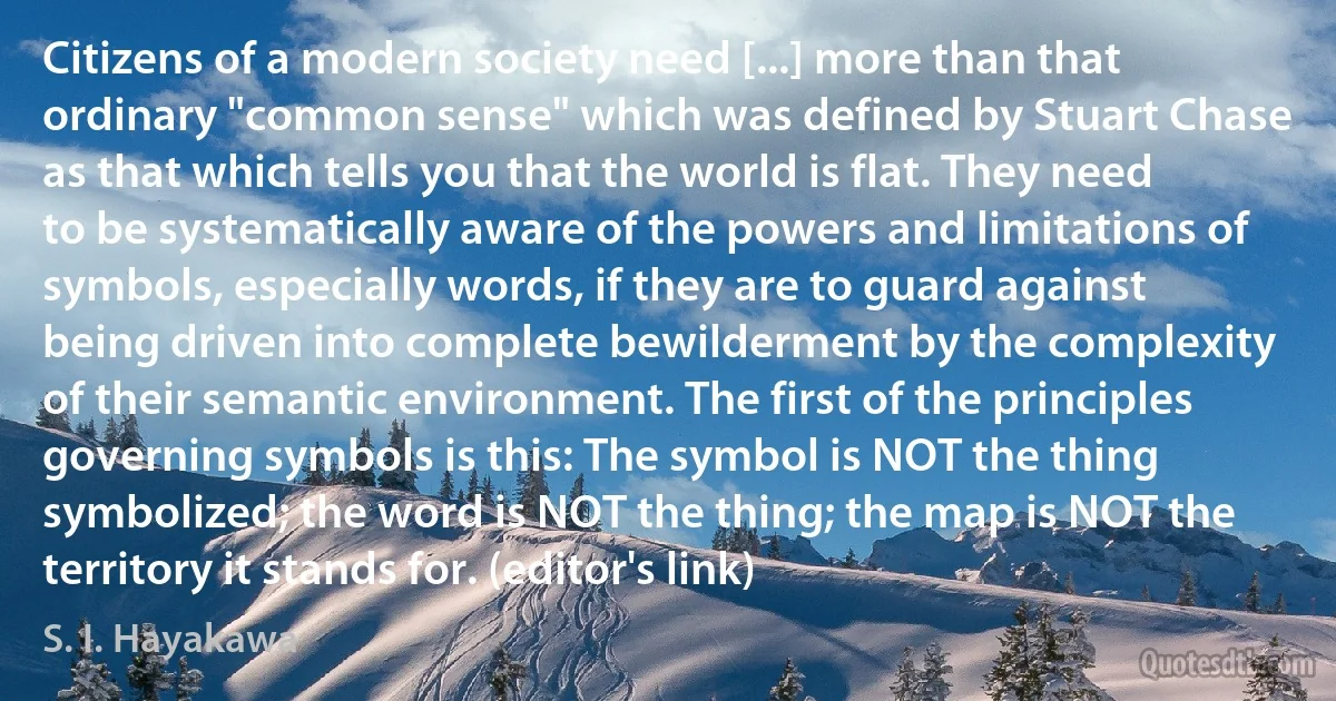 Citizens of a modern society need [...] more than that ordinary "common sense" which was defined by Stuart Chase as that which tells you that the world is flat. They need to be systematically aware of the powers and limitations of symbols, especially words, if they are to guard against being driven into complete bewilderment by the complexity of their semantic environment. The first of the principles governing symbols is this: The symbol is NOT the thing symbolized; the word is NOT the thing; the map is NOT the territory it stands for. (editor's link) (S. I. Hayakawa)