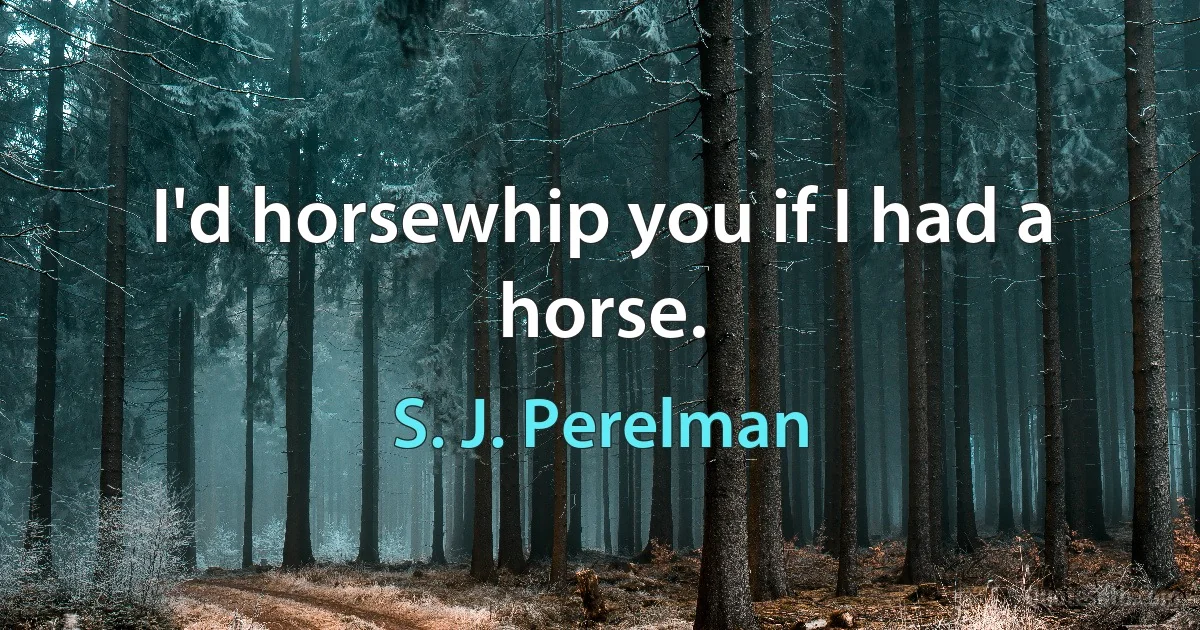 I'd horsewhip you if I had a horse. (S. J. Perelman)