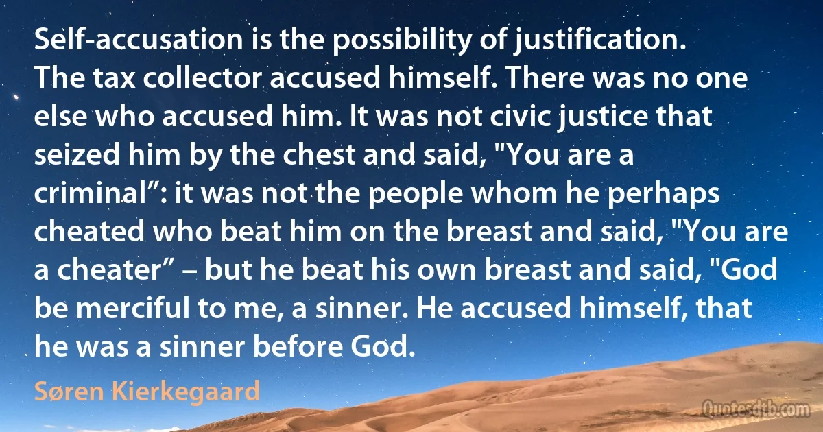 Self-accusation is the possibility of justification. The tax collector accused himself. There was no one else who accused him. It was not civic justice that seized him by the chest and said, "You are a criminal”: it was not the people whom he perhaps cheated who beat him on the breast and said, "You are a cheater” – but he beat his own breast and said, "God be merciful to me, a sinner. He accused himself, that he was a sinner before God. (Søren Kierkegaard)