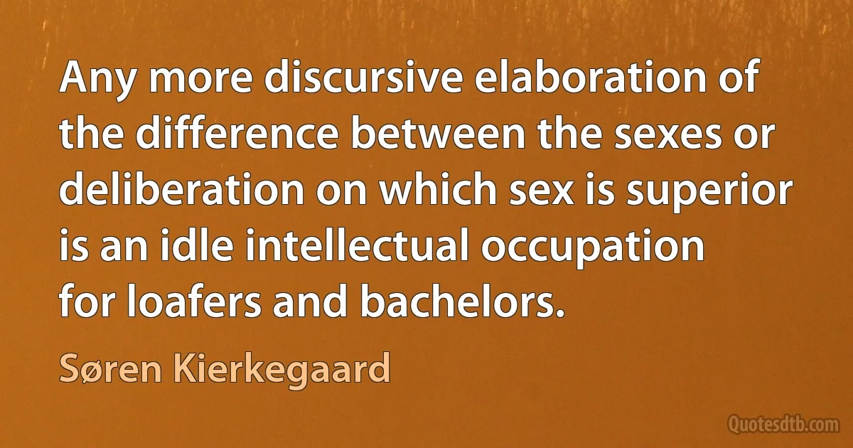 Any more discursive elaboration of the difference between the sexes or deliberation on which sex is superior is an idle intellectual occupation for loafers and bachelors. (Søren Kierkegaard)