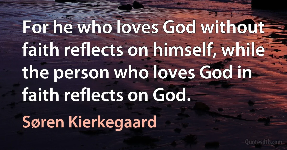 For he who loves God without faith reflects on himself, while the person who loves God in faith reflects on God. (Søren Kierkegaard)