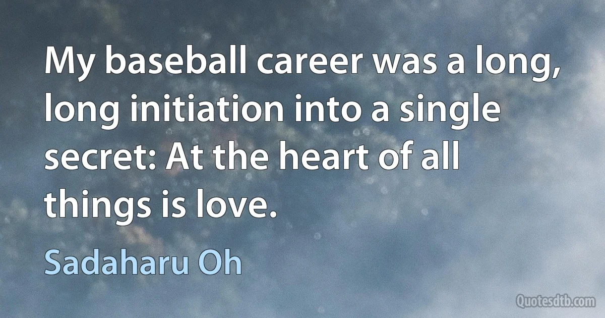 My baseball career was a long, long initiation into a single secret: At the heart of all things is love. (Sadaharu Oh)