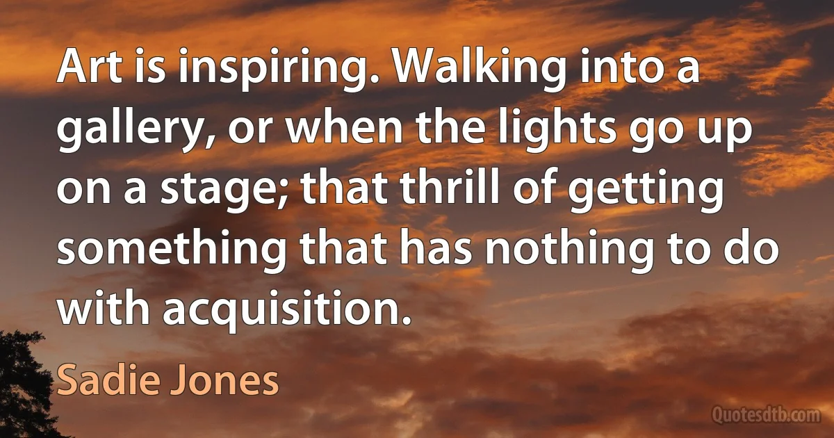 Art is inspiring. Walking into a gallery, or when the lights go up on a stage; that thrill of getting something that has nothing to do with acquisition. (Sadie Jones)