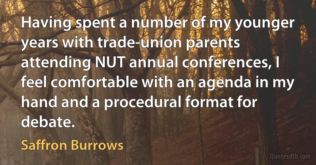 Having spent a number of my younger years with trade-union parents attending NUT annual conferences, I feel comfortable with an agenda in my hand and a procedural format for debate. (Saffron Burrows)