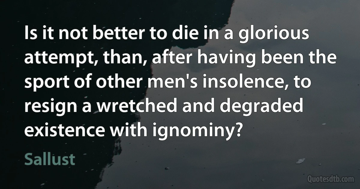 Is it not better to die in a glorious attempt, than, after having been the sport of other men's insolence, to resign a wretched and degraded existence with ignominy? (Sallust)