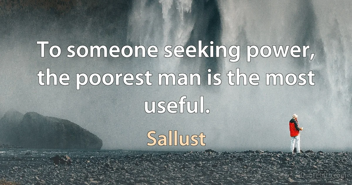 To someone seeking power, the poorest man is the most useful. (Sallust)