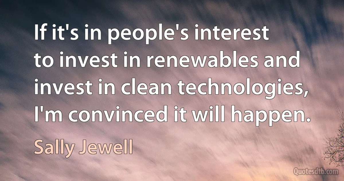 If it's in people's interest to invest in renewables and invest in clean technologies, I'm convinced it will happen. (Sally Jewell)