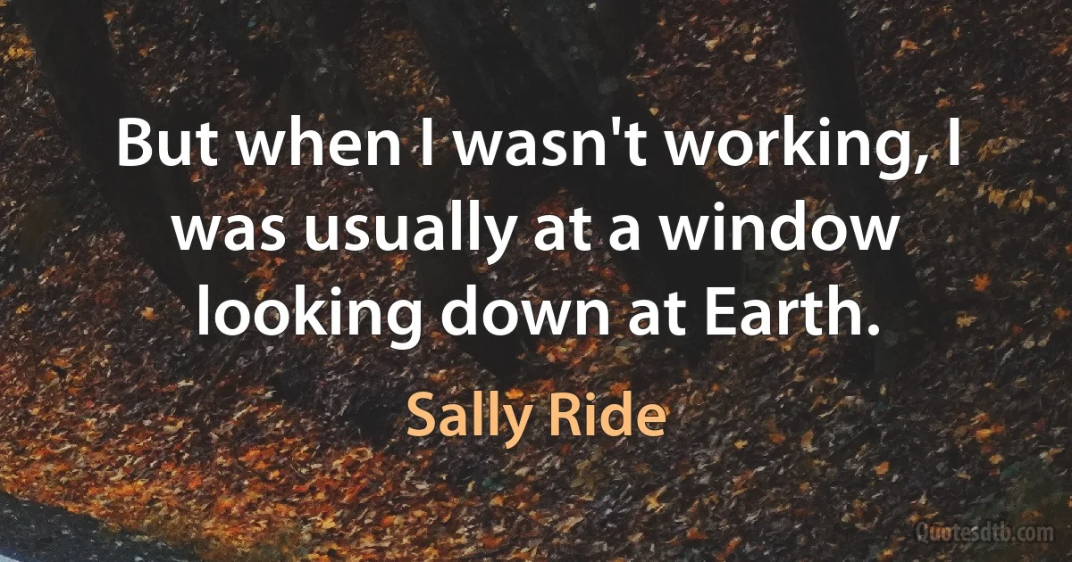 But when I wasn't working, I was usually at a window looking down at Earth. (Sally Ride)