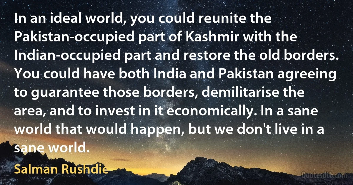 In an ideal world, you could reunite the Pakistan-occupied part of Kashmir with the Indian-occupied part and restore the old borders. You could have both India and Pakistan agreeing to guarantee those borders, demilitarise the area, and to invest in it economically. In a sane world that would happen, but we don't live in a sane world. (Salman Rushdie)