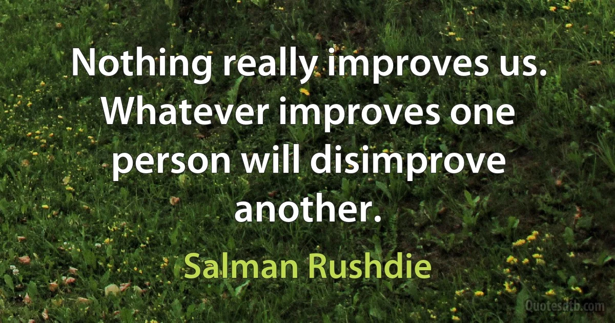 Nothing really improves us. Whatever improves one person will disimprove another. (Salman Rushdie)