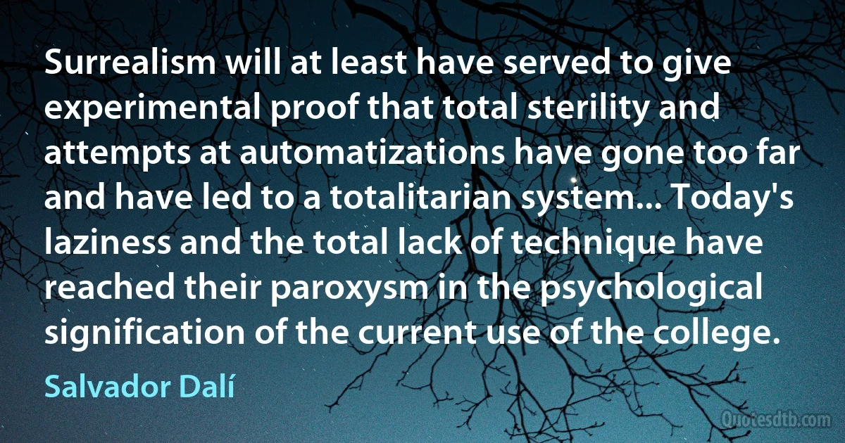 Surrealism will at least have served to give experimental proof that total sterility and attempts at automatizations have gone too far and have led to a totalitarian system... Today's laziness and the total lack of technique have reached their paroxysm in the psychological signification of the current use of the college. (Salvador Dalí)