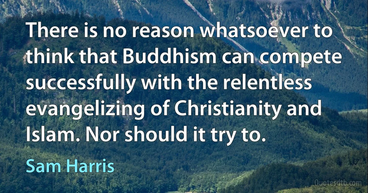 There is no reason whatsoever to think that Buddhism can compete successfully with the relentless evangelizing of Christianity and Islam. Nor should it try to. (Sam Harris)