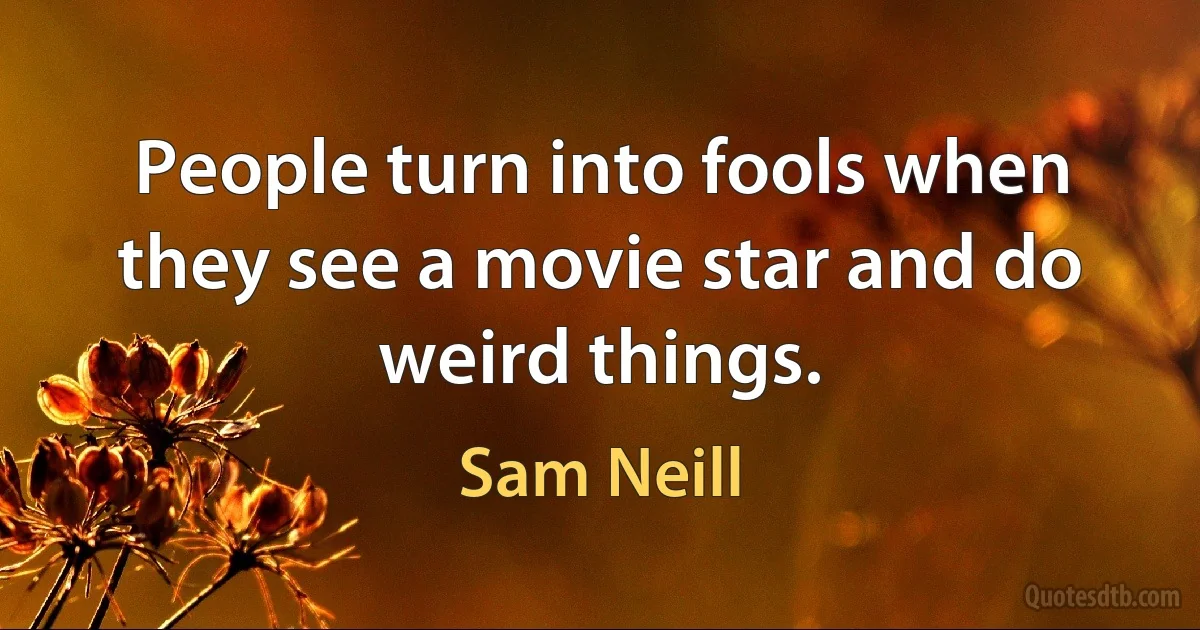 People turn into fools when they see a movie star and do weird things. (Sam Neill)