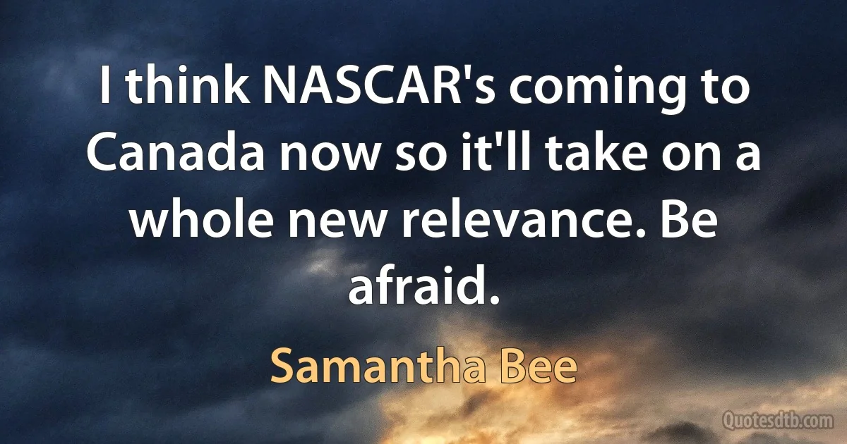 I think NASCAR's coming to Canada now so it'll take on a whole new relevance. Be afraid. (Samantha Bee)