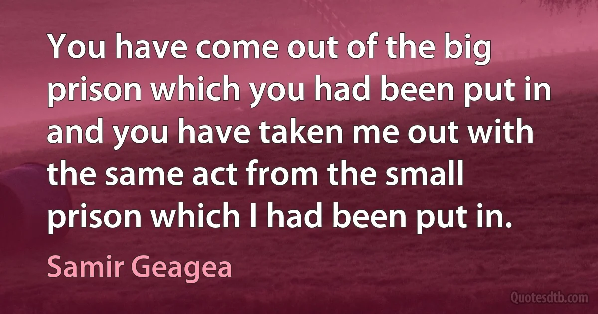 You have come out of the big prison which you had been put in and you have taken me out with the same act from the small prison which I had been put in. (Samir Geagea)