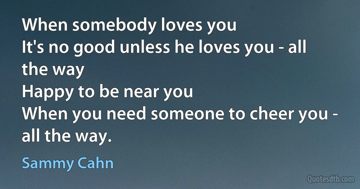 When somebody loves you
It's no good unless he loves you - all the way
Happy to be near you
When you need someone to cheer you - all the way. (Sammy Cahn)