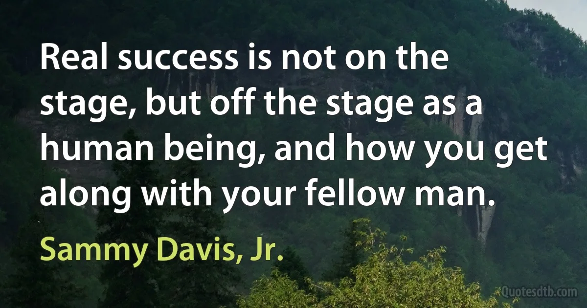 Real success is not on the stage, but off the stage as a human being, and how you get along with your fellow man. (Sammy Davis, Jr.)