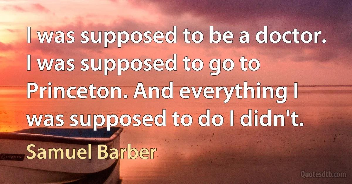 I was supposed to be a doctor. I was supposed to go to Princeton. And everything I was supposed to do I didn't. (Samuel Barber)