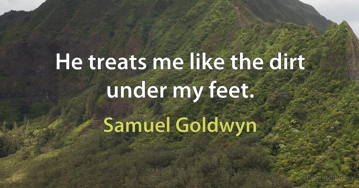 He treats me like the dirt under my feet. (Samuel Goldwyn)