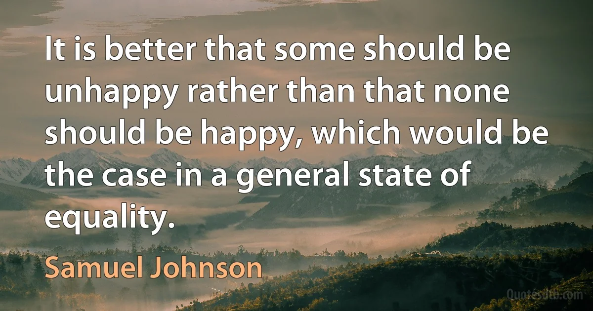 It is better that some should be unhappy rather than that none should be happy, which would be the case in a general state of equality. (Samuel Johnson)