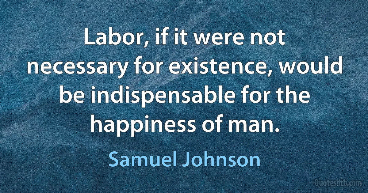 Labor, if it were not necessary for existence, would be indispensable for the happiness of man. (Samuel Johnson)