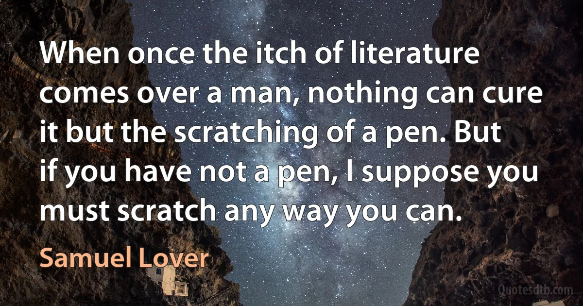 When once the itch of literature comes over a man, nothing can cure it but the scratching of a pen. But if you have not a pen, I suppose you must scratch any way you can. (Samuel Lover)