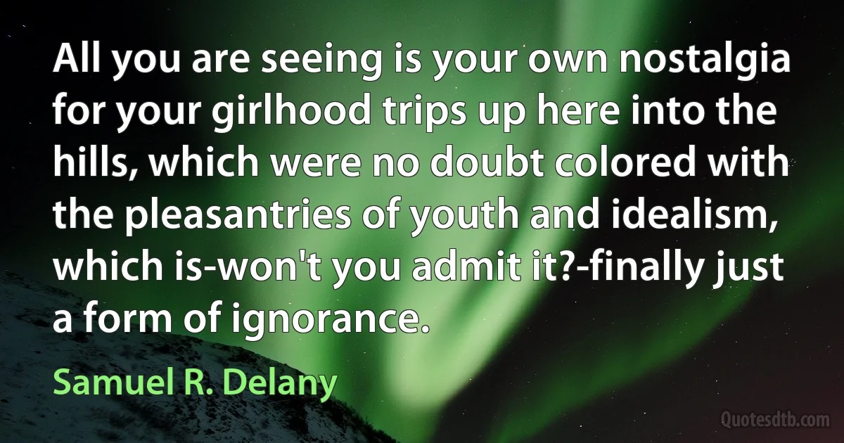 All you are seeing is your own nostalgia for your girlhood trips up here into the hills, which were no doubt colored with the pleasantries of youth and idealism, which is-won't you admit it?-finally just a form of ignorance. (Samuel R. Delany)