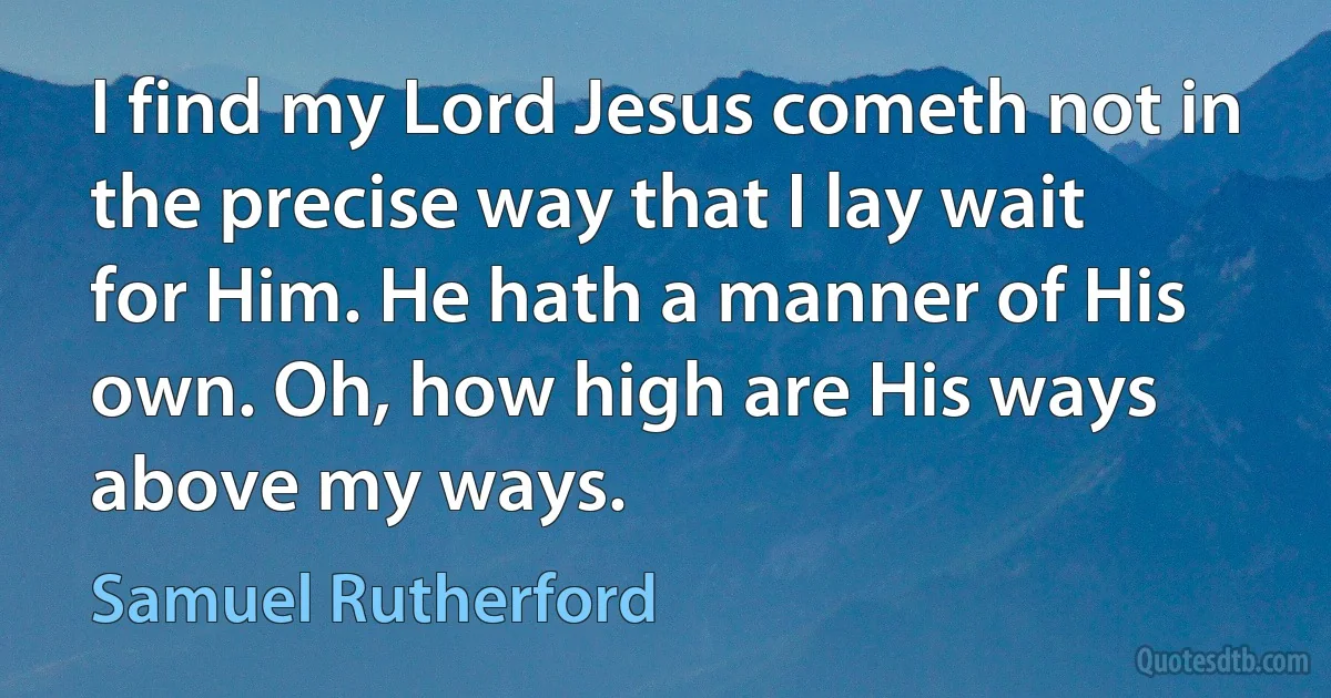 I find my Lord Jesus cometh not in the precise way that I lay wait for Him. He hath a manner of His own. Oh, how high are His ways above my ways. (Samuel Rutherford)