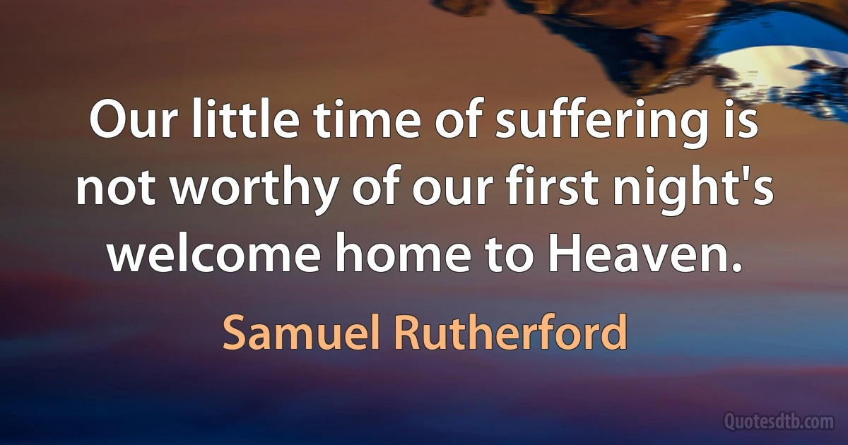 Our little time of suffering is not worthy of our first night's welcome home to Heaven. (Samuel Rutherford)