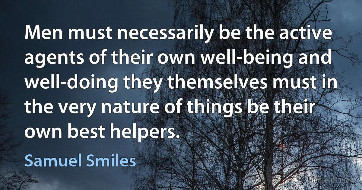 Men must necessarily be the active agents of their own well-being and well-doing they themselves must in the very nature of things be their own best helpers. (Samuel Smiles)