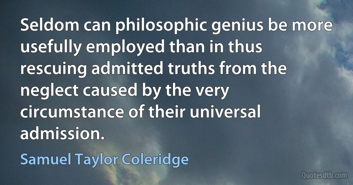 Seldom can philosophic genius be more usefully employed than in thus rescuing admitted truths from the neglect caused by the very circumstance of their universal admission. (Samuel Taylor Coleridge)