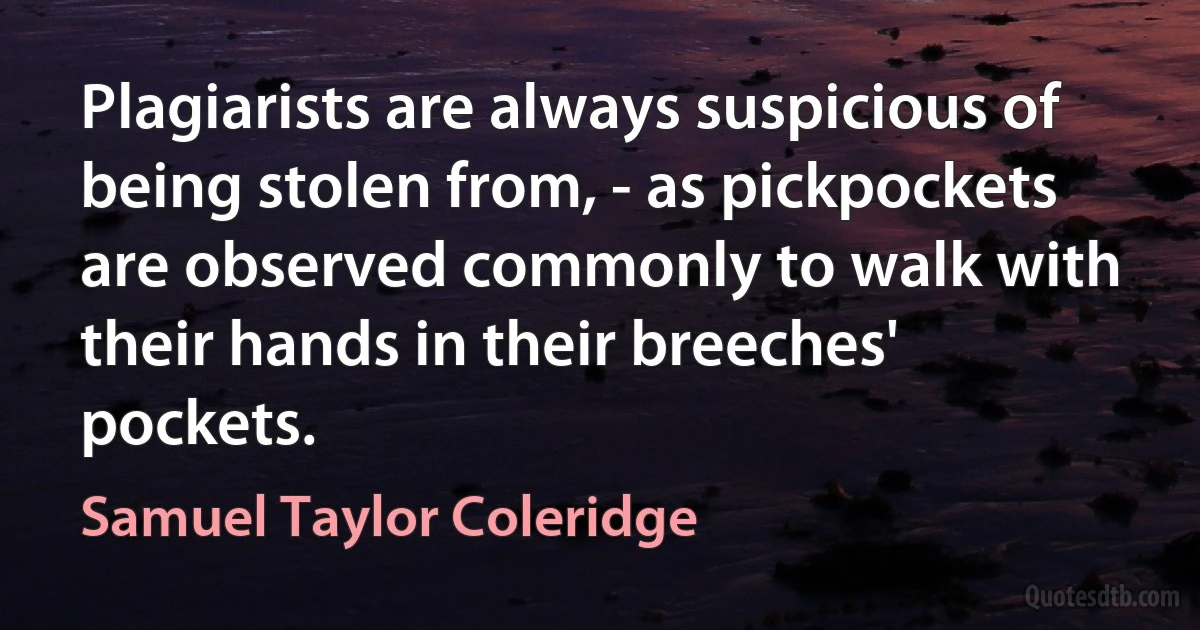 Plagiarists are always suspicious of being stolen from, - as pickpockets are observed commonly to walk with their hands in their breeches' pockets. (Samuel Taylor Coleridge)