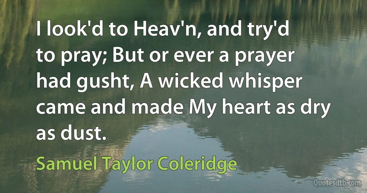 I look'd to Heav'n, and try'd to pray; But or ever a prayer had gusht, A wicked whisper came and made My heart as dry as dust. (Samuel Taylor Coleridge)