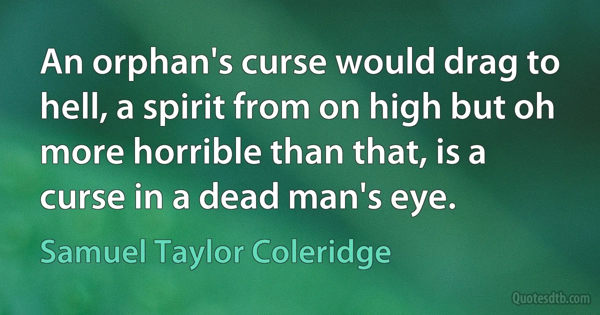 An orphan's curse would drag to hell, a spirit from on high but oh more horrible than that, is a curse in a dead man's eye. (Samuel Taylor Coleridge)