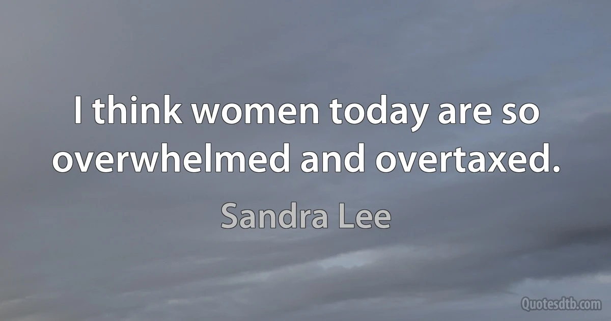 I think women today are so overwhelmed and overtaxed. (Sandra Lee)