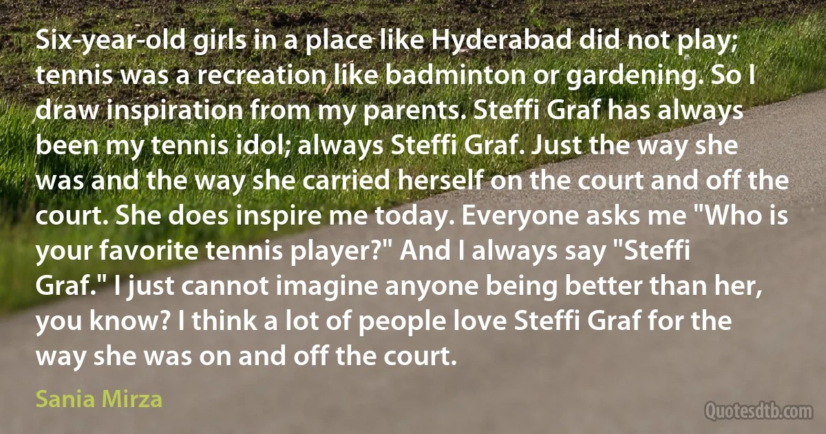 Six-year-old girls in a place like Hyderabad did not play; tennis was a recreation like badminton or gardening. So I draw inspiration from my parents. Steffi Graf has always been my tennis idol; always Steffi Graf. Just the way she was and the way she carried herself on the court and off the court. She does inspire me today. Everyone asks me "Who is your favorite tennis player?" And I always say "Steffi Graf." I just cannot imagine anyone being better than her, you know? I think a lot of people love Steffi Graf for the way she was on and off the court. (Sania Mirza)